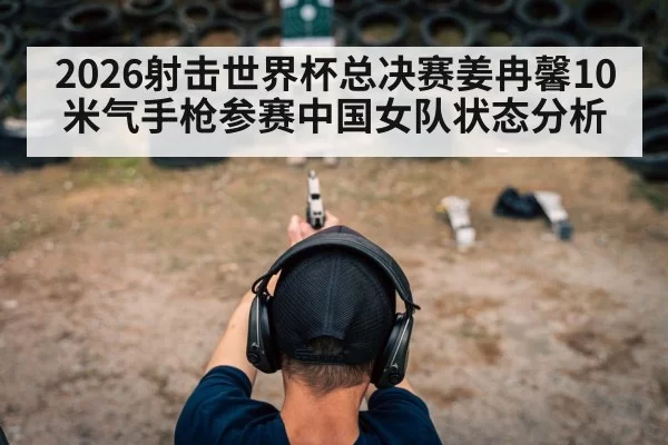 2026射击世界杯总决赛姜冉馨10米气手枪参赛中国女队状态分析