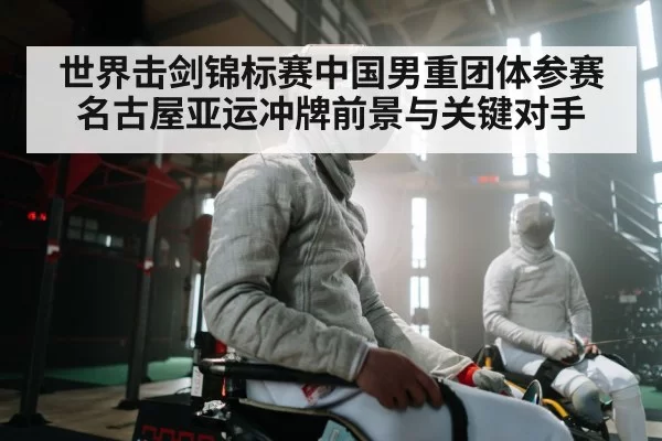 世界击剑锦标赛中国男重团体参赛名古屋亚运冲牌前景与关键对手